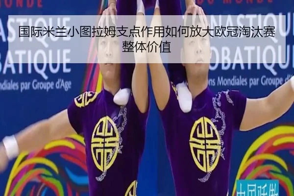 国际米兰小图拉姆支点作用如何放大欧冠淘汰赛整体价值