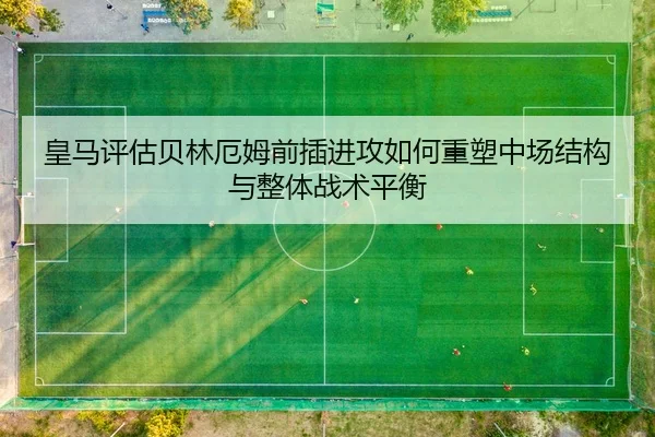 皇马评估贝林厄姆前插进攻如何重塑中场结构与整体战术平衡