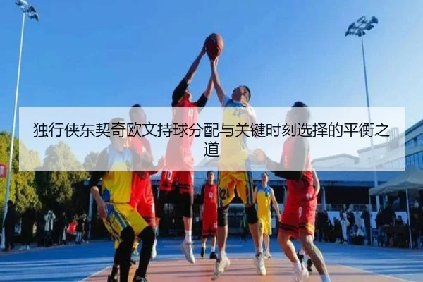 独行侠东契奇欧文持球分配与关键时刻选择的平衡之道