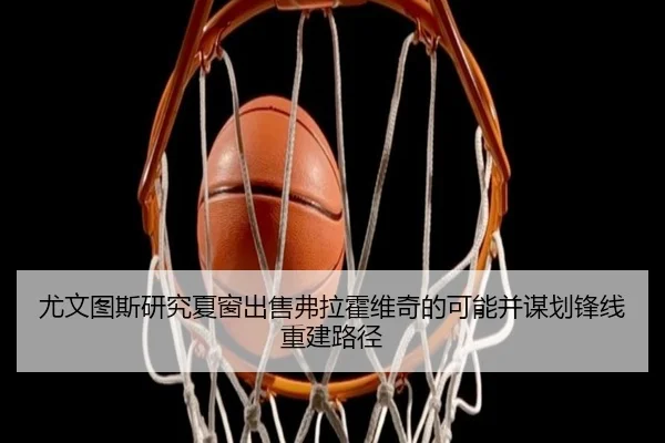 尤文图斯研究夏窗出售弗拉霍维奇的可能并谋划锋线重建路径