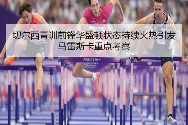 切尔西青训前锋华盛顿状态持续火热引发马雷斯卡重点考察
