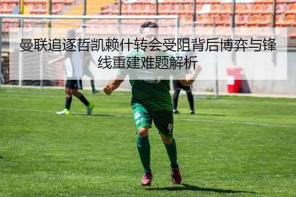曼联追逐哲凯赖什转会受阻背后博弈与锋线重建难题解析